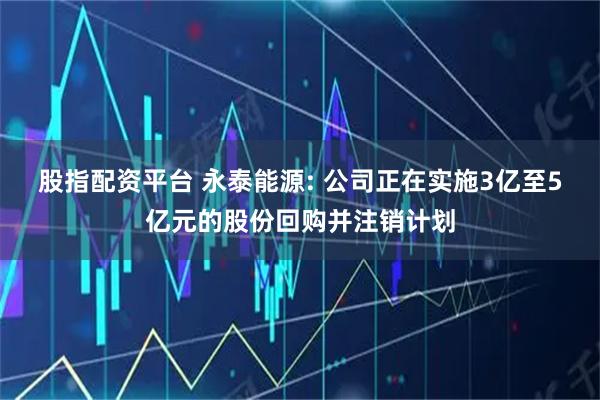 股指配资平台 永泰能源: 公司正在实施3亿至5亿元的股份回购并注销计划