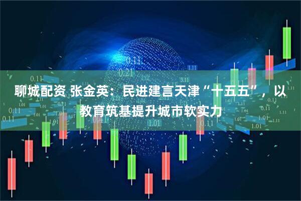 聊城配资 张金英：民进建言天津“十五五”，以教育筑基提升城市软实力