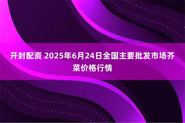 开封配资 2025年6月24日全国主要批发市场芥菜价格行情