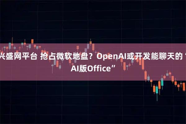 兴盛网平台 抢占微软地盘？OpenAI或开发能聊天的“AI版Office”