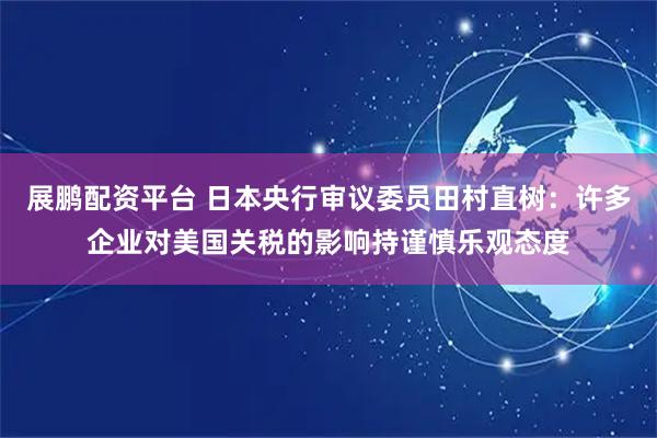 展鹏配资平台 日本央行审议委员田村直树：许多企业对美国关税的影响持谨慎乐观态度