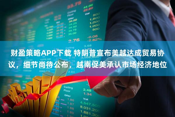 财盈策略APP下载 特朗普宣布美越达成贸易协议，细节尚待公布，越南促美承认市场经济地位