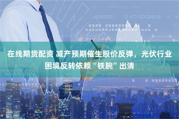 在线期货配资 减产预期催生股价反弹，光伏行业困境反转依赖“铁腕”出清