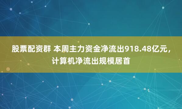 股票配资群 本周主力资金净流出918.48亿元，计算机净流出规模居首