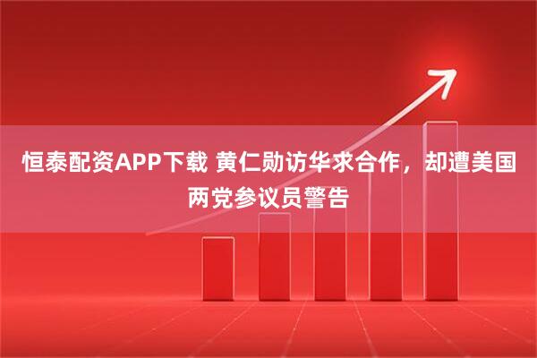 恒泰配资APP下载 黄仁勋访华求合作，却遭美国两党参议员警告
