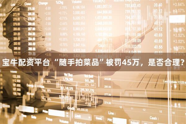 宝牛配资平台 “随手拍菜品”被罚45万，是否合理？