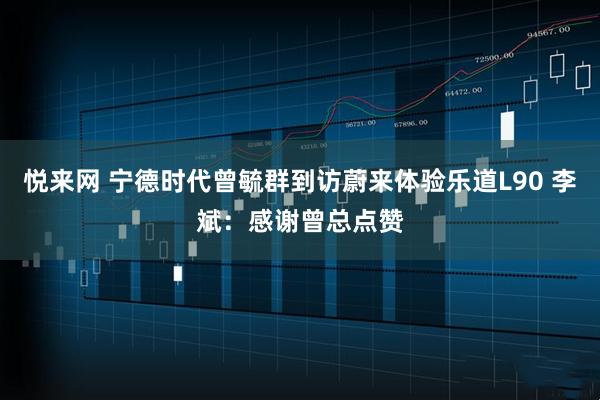 悦来网 宁德时代曾毓群到访蔚来体验乐道L90 李斌：感谢曾总点赞