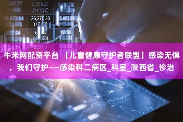 牛米网配资平台 【儿童健康守护者联盟】感染无惧，我们守护——感染科二病区_科室_陕西省_诊治