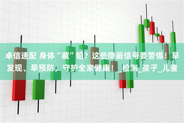 卓信速配 身体“藏”铅？这些隐蔽信号要警惕！早发现、早预防，守护全家健康！_检测_孩子_儿童