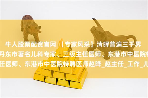 牛人股票配资官网 【专家风采】清晖普遍三千界 小小为光正许然——介绍丹东市著名儿科专家、三级主任医师、东港市中医院特聘医师赵晔_赵主任_工作_儿童