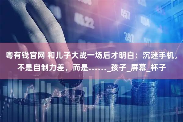 粤有钱官网 和儿子大战一场后才明白：沉迷手机，不是自制力差，而是……_孩子_屏幕_杯子