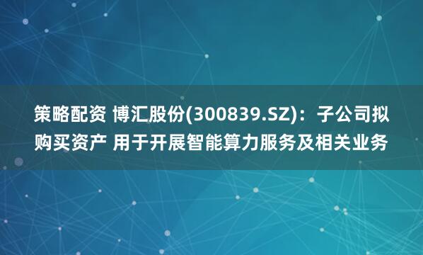 策略配资 博汇股份(300839.SZ)：子公司拟购买资产 用于开展智能算力服务及相关业务