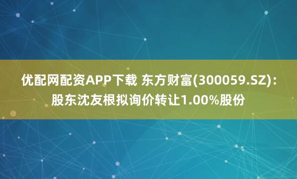 优配网配资APP下载 东方财富(300059.SZ)：股东沈友根拟询价转让1.00%股份