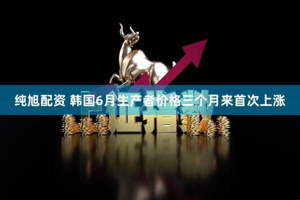 纯旭配资 韩国6月生产者价格三个月来首次上涨