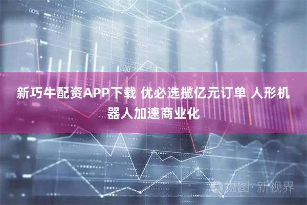 新巧牛配资APP下载 优必选揽亿元订单 人形机器人加速商业化