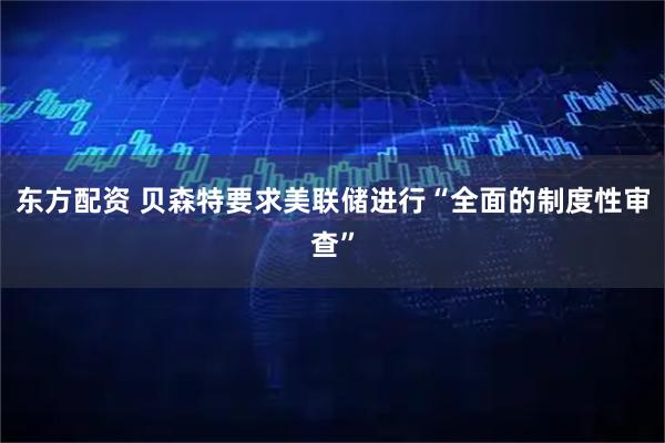 东方配资 贝森特要求美联储进行“全面的制度性审查”