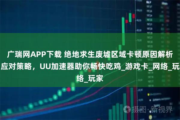广瑞网APP下载 绝地求生废墟区域卡顿原因解析与应对策略，UU加速器助你畅快吃鸡_游戏卡_网络_玩家