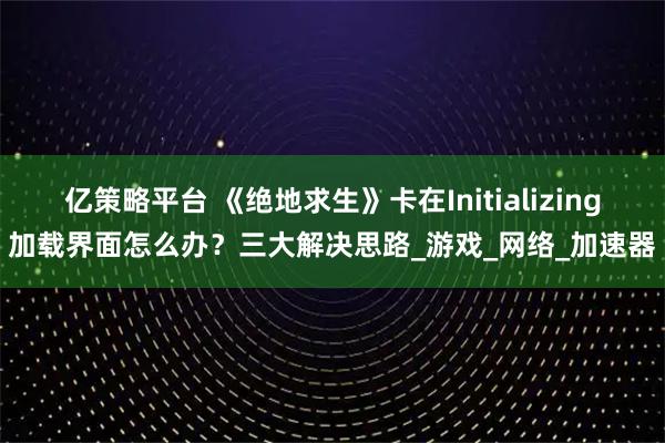 亿策略平台 《绝地求生》卡在Initializing加载界面怎么办？三大解决思路_游戏_网络_加速器