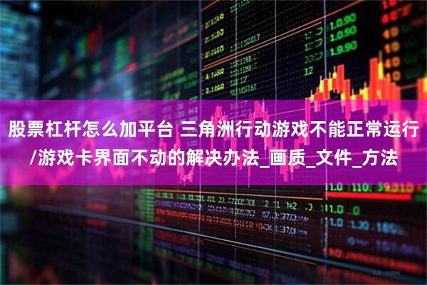 股票杠杆怎么加平台 三角洲行动游戏不能正常运行/游戏卡界面不动的解决办法_画质_文件_方法
