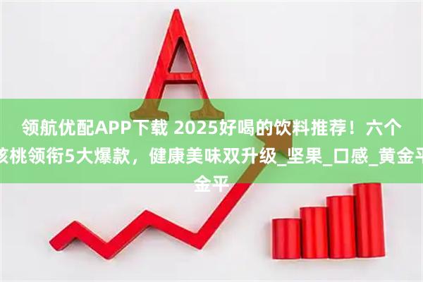 领航优配APP下载 2025好喝的饮料推荐！六个核桃领衔5大爆款，健康美味双升级_坚果_口感_黄金平