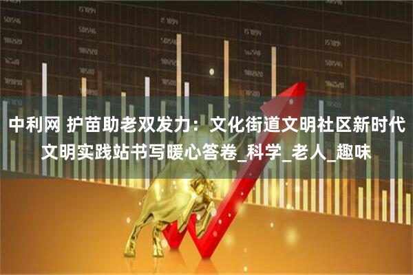 中利网 护苗助老双发力：文化街道文明社区新时代文明实践站书写暖心答卷_科学_老人_趣味
