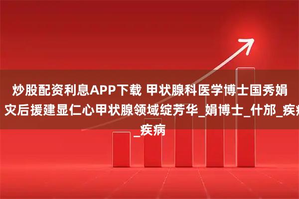 炒股配资利息APP下载 甲状腺科医学博士国秀娟：灾后援建显仁心甲状腺领域绽芳华_娟博士_什邡_疾病