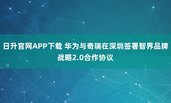 日升官网APP下载 华为与奇瑞在深圳签署智界品牌战略2.0合作协议