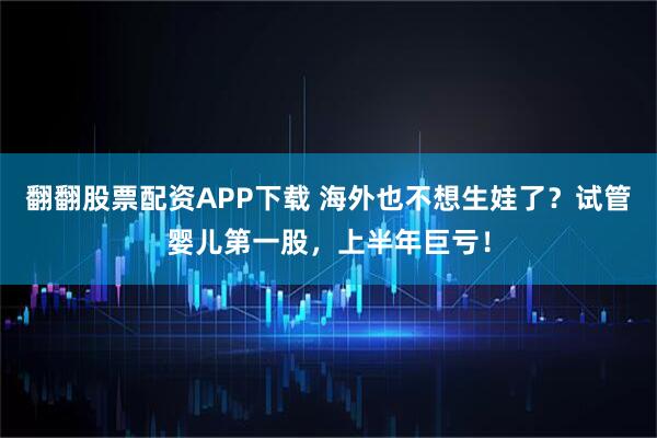 翻翻股票配资APP下载 海外也不想生娃了？试管婴儿第一股，上半年巨亏！