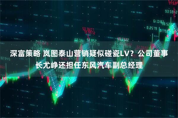 深富策略 岚图泰山营销疑似碰瓷LV？公司董事长尤峥还担任东风汽车副总经理