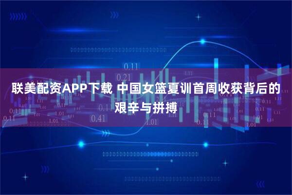 联美配资APP下载 中国女篮夏训首周收获背后的艰辛与拼搏
