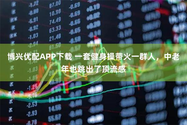 博兴优配APP下载 一套健身操带火一群人，中老年也跳出了顶流感