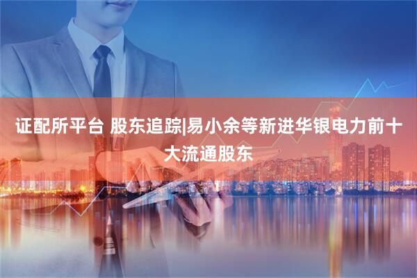 证配所平台 股东追踪|易小余等新进华银电力前十大流通股东