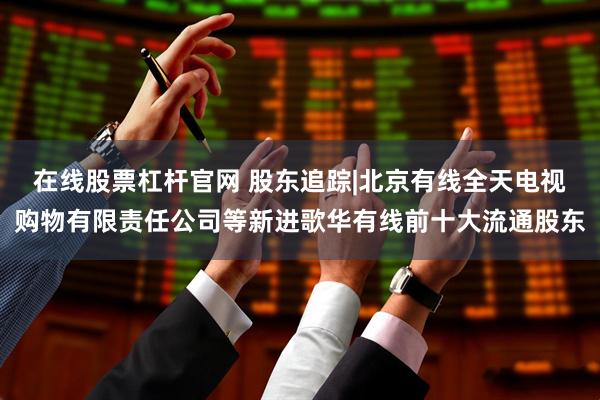 在线股票杠杆官网 股东追踪|北京有线全天电视购物有限责任公司等新进歌华有线前十大流通股东