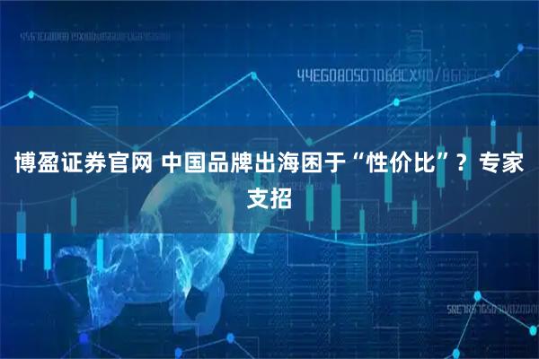 博盈证券官网 中国品牌出海困于“性价比”？专家支招