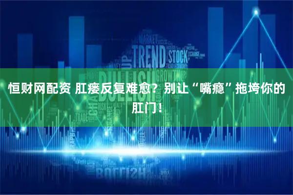 恒财网配资 肛瘘反复难愈？别让“嘴瘾”拖垮你的肛门！