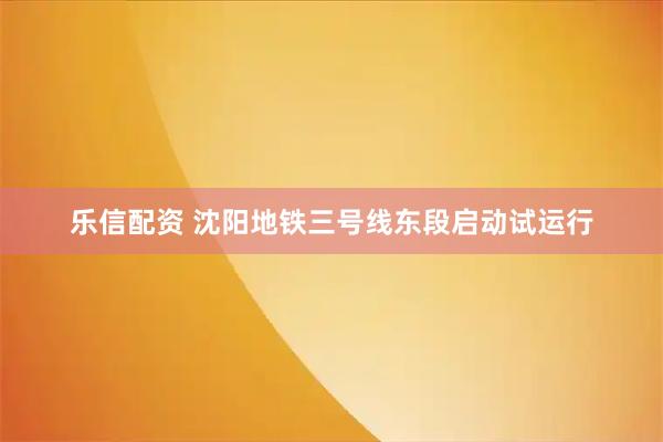 乐信配资 沈阳地铁三号线东段启动试运行