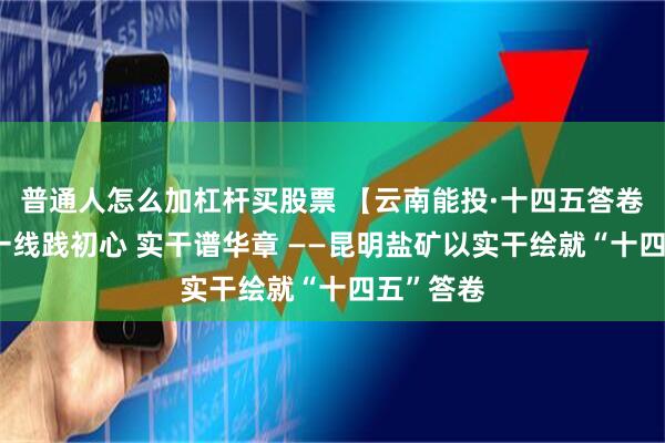 普通人怎么加杠杆买股票 【云南能投·十四五答卷】之九 一线践初心 实干谱华章 ——昆明盐矿以实干绘就“十四五”答卷